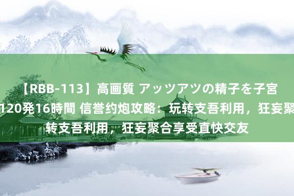 【RBB-113】高画質 アッツアツの精子を子宮に孕ませ中出し120発16時間 信誉约炮攻略：玩转支吾利用，狂妄聚合享受直快交友