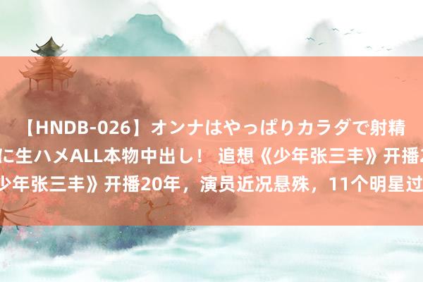 【HNDB-026】オンナはやっぱりカラダで射精する 厳選美巨乳ボディに生ハメALL本物中出し！ 追想《少年张三丰》开播20年，演员近况悬殊，11个明星过气了8个