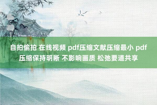 自拍偷拍 在线视频 pdf压缩文献压缩最小 pdf压缩保持明晰 不影响画质 松弛要道共享