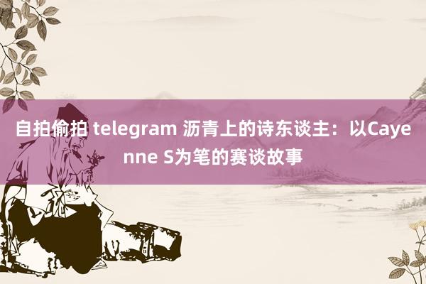 自拍偷拍 telegram 沥青上的诗东谈主：以Cayenne S为笔的赛谈故事