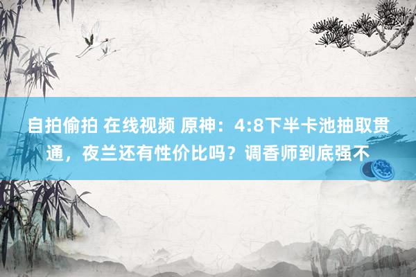 自拍偷拍 在线视频 原神：4:8下半卡池抽取贯通，夜兰还有性价比吗？调香师到底强不