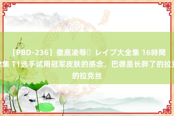 【PBD-236】徹底凌辱・レイプ大全集 16時間 第2集 T1选手试用冠军皮肤的感念，巴德是长胖了的拉克丝