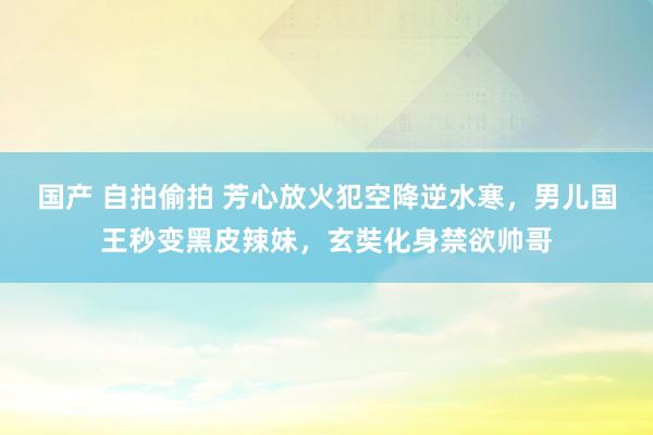 国产 自拍偷拍 芳心放火犯空降逆水寒，男儿国王秒变黑皮辣妹，玄奘化身禁欲帅哥