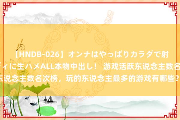 【HNDB-026】オンナはやっぱりカラダで射精する 厳選美巨乳ボディに生ハメALL本物中出し！ 游戏活跃东说念主数名次榜，玩的东说念主最多的游戏有哪些？外传成为赢家？