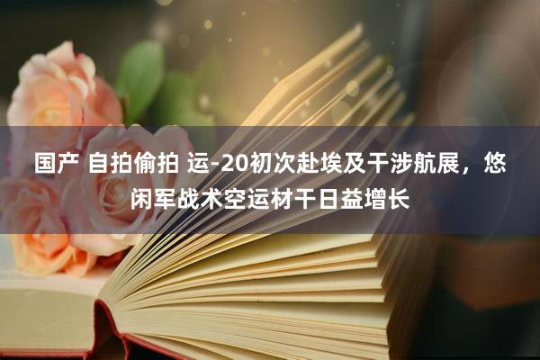 国产 自拍偷拍 运-20初次赴埃及干涉航展，悠闲军战术空运材干日益增长