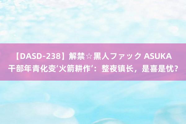 【DASD-238】解禁☆黒人ファック ASUKA 干部年青化变‘火箭耕作’：整夜镇长，是喜是忧？