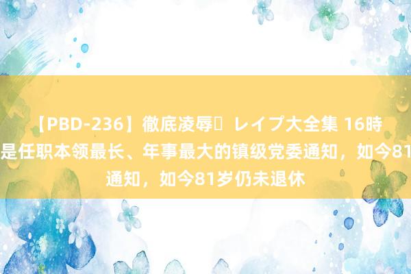 【PBD-236】徹底凌辱・レイプ大全集 16時間 第2集 他是任职本领最长、年事最大的镇级党委通知，如今81岁仍未退休