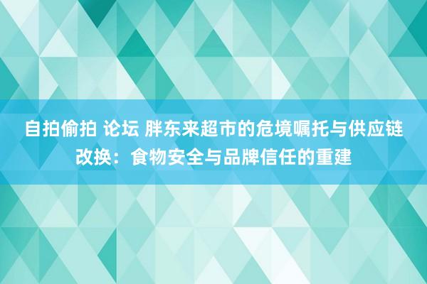 自拍偷拍 论坛 胖东来超市的危境嘱托与供应链改换：食物安全与品牌信任的重建