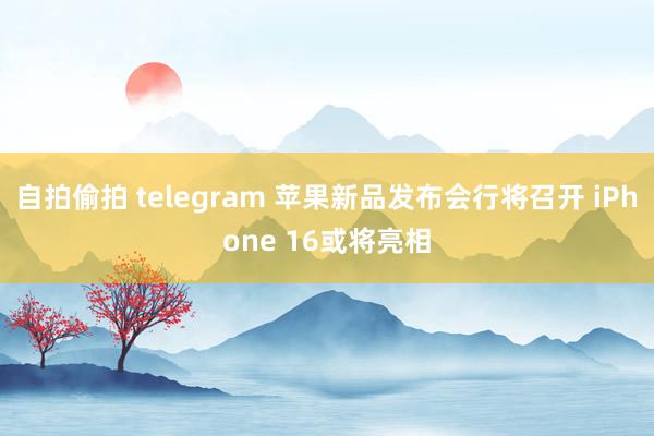 自拍偷拍 telegram 苹果新品发布会行将召开 iPhone 16或将亮相