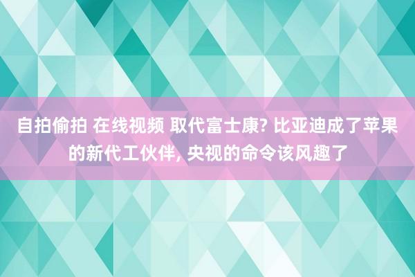 自拍偷拍 在线视频 取代富士康? 比亚迪成了苹果的新代工伙伴， 央视的命令该风趣了