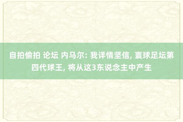 自拍偷拍 论坛 内马尔: 我详情坚信， 寰球足坛第四代球王， 将从这3东说念主中产生