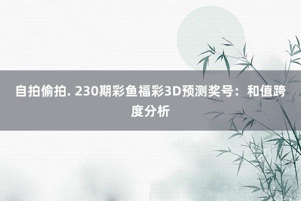 自拍偷拍. 230期彩鱼福彩3D预测奖号：和值跨度分析