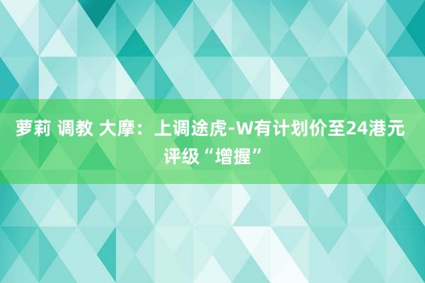 萝莉 调教 大摩：上调途虎-W有计划价至24港元 评级“增握”