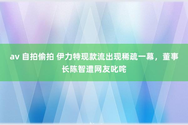 av 自拍偷拍 伊力特现款流出现稀疏一幕，董事长陈智遭网友叱咤