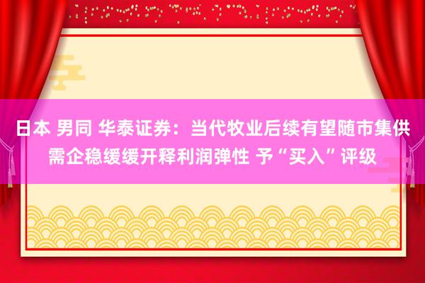 日本 男同 华泰证券：当代牧业后续有望随市集供需企稳缓缓开释利润弹性 予“买入”评级