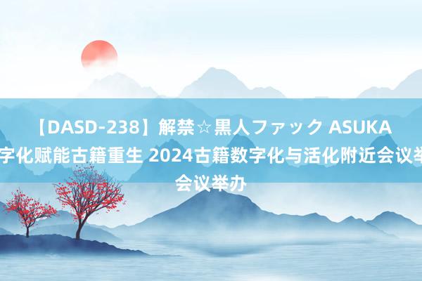 【DASD-238】解禁☆黒人ファック ASUKA 数字化赋能古籍重生 2024古籍数字化与活化附近会议举办