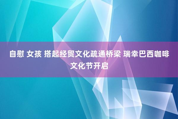 自慰 女孩 搭起经贸文化疏通桥梁 瑞幸巴西咖啡文化节开启