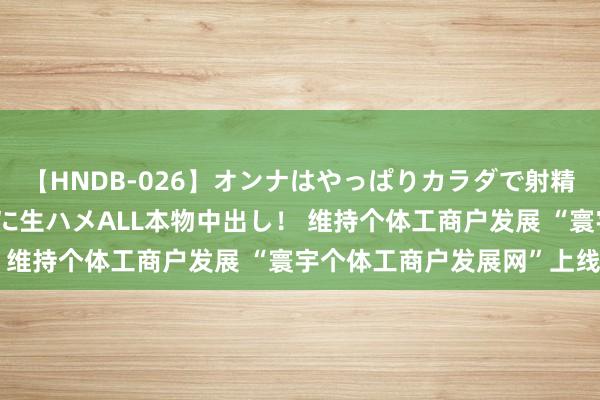 【HNDB-026】オンナはやっぱりカラダで射精する 厳選美巨乳ボディに生ハメALL本物中出し！ 维持个体工商户发展 “寰宇个体工商户发展网”上线