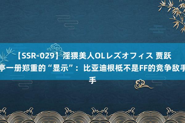 【SSR-029】淫猥美人OLレズオフィス 贾跃亭一册郑重的“显示”：比亚迪根柢不是FF的竞争敌手