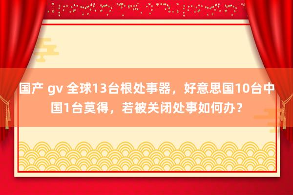 国产 gv 全球13台根处事器，好意思国10台中国1台莫得，若被关闭处事如何办？