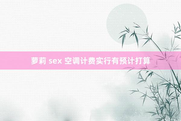 萝莉 sex 空调计费实行有预计打算