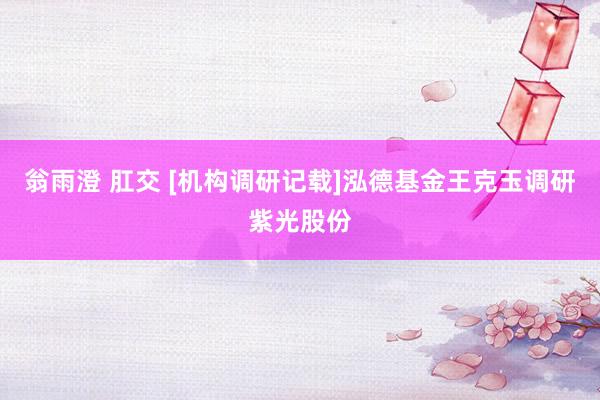 翁雨澄 肛交 [机构调研记载]泓德基金王克玉调研紫光股份