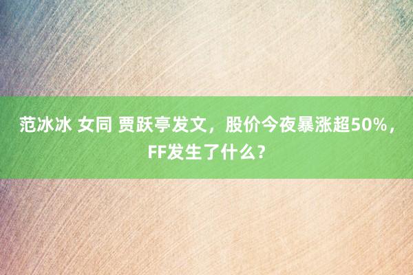 范冰冰 女同 贾跃亭发文，股价今夜暴涨超50%，FF发生了什么？