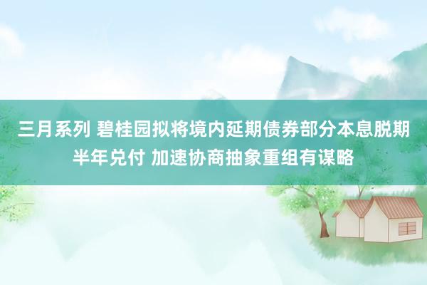 三月系列 碧桂园拟将境内延期债券部分本息脱期半年兑付 加速协商抽象重组有谋略