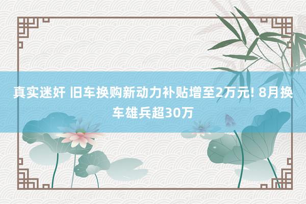 真实迷奸 旧车换购新动力补贴增至2万元! 8月换车雄兵超30万