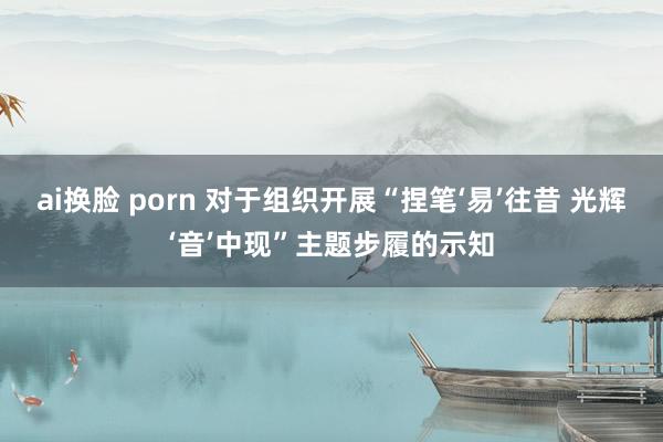 ai换脸 porn 对于组织开展“捏笔‘易’往昔 光辉‘音’中现”主题步履的示知