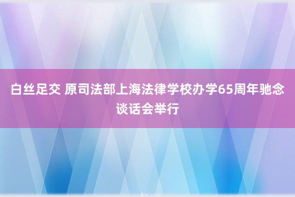 白丝足交 原司法部上海法律学校办学65周年驰念谈话会举行