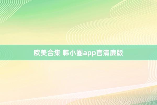 欧美合集 韩小圈app官清廉版