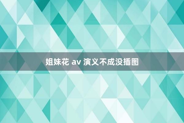 姐妹花 av 演义不成没插图