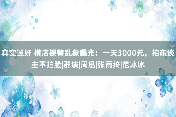 真实迷奸 横店裸替乱象曝光：一天3000元，拍东谈主不拍脸|群演|周迅|张雨绮|范冰冰