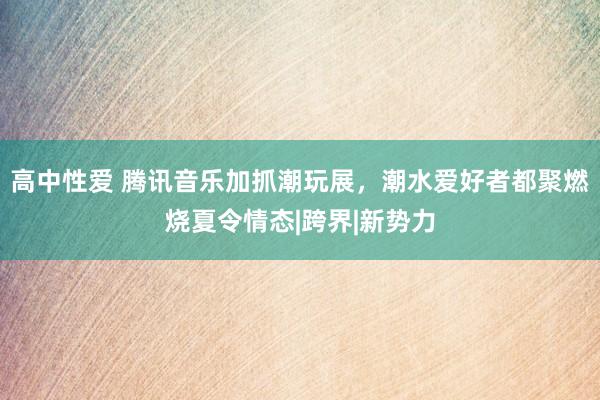 高中性爱 腾讯音乐加抓潮玩展，潮水爱好者都聚燃烧夏令情态|跨界|新势力