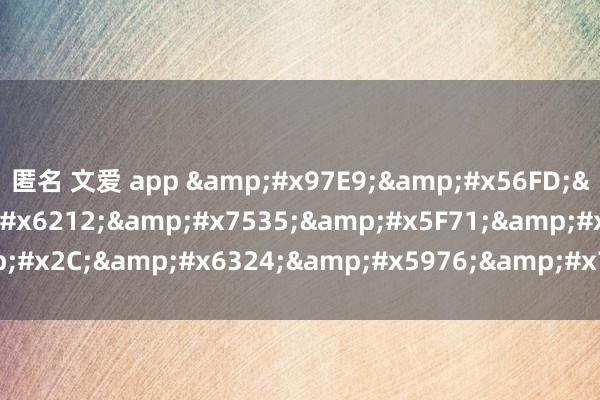 匿名 文爱 app &#x97E9;&#x56FD;&#x8272;&#x6212;&#x7535;&#x5F71;&#x2C;&#x6324;&#x5976;&#x7535;&#x5F71;