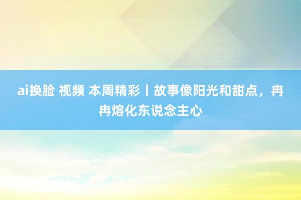 ai换脸 视频 本周精彩丨故事像阳光和甜点，冉冉熔化东说念主心