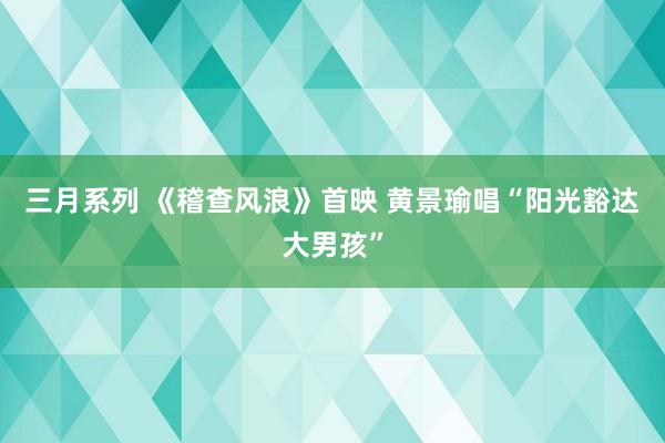 三月系列 《稽查风浪》首映 黄景瑜唱“阳光豁达大男孩”