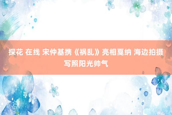 探花 在线 宋仲基携《祸乱》亮相戛纳 海边拍摄写照阳光帅气