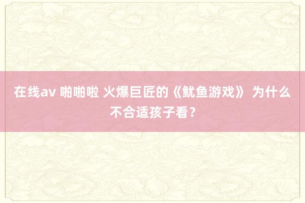 在线av 啪啪啦 火爆巨匠的《鱿鱼游戏》 为什么不合适孩子看？