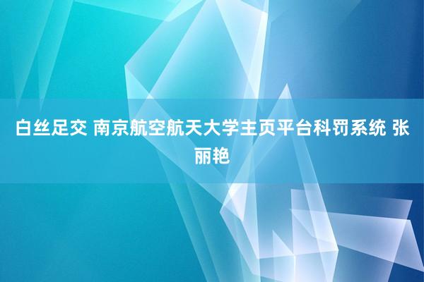 白丝足交 南京航空航天大学主页平台科罚系统 张丽艳