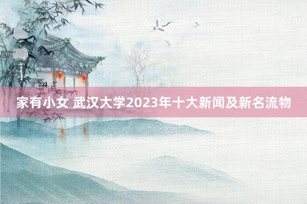 家有小女 武汉大学2023年十大新闻及新名流物