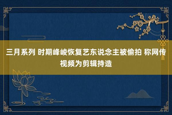 三月系列 时期峰峻恢复艺东说念主被偷拍 称网传视频为剪辑持造