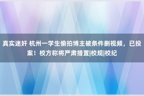 真实迷奸 杭州一学生偷拍博主被条件删视频，已投案！校方称将严肃措置|校规|校纪