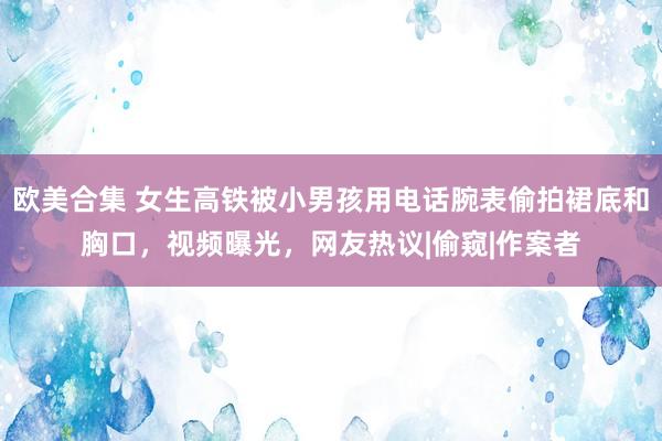 欧美合集 女生高铁被小男孩用电话腕表偷拍裙底和胸口，视频曝光，网友热议|偷窥|作案者