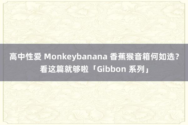 高中性爱 Monkeybanana 香蕉猴音箱何如选？看这篇就够啦「Gibbon 系列」