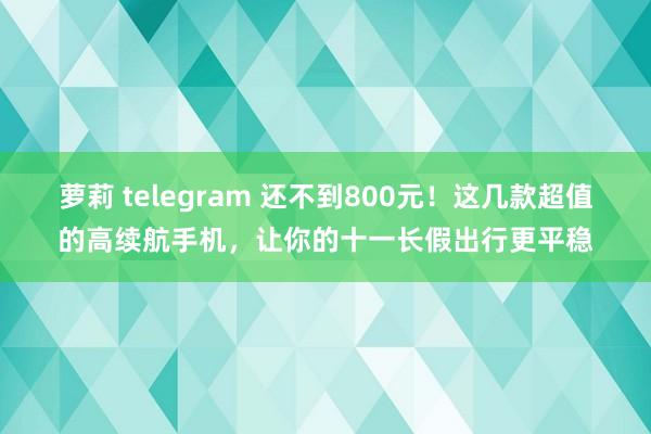 萝莉 telegram 还不到800元！这几款超值的高续航手机，让你的十一长假出行更平稳