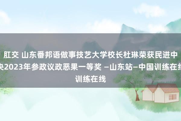 肛交 山东番邦语做事技艺大学校长杜琳荣获民进中央2023年参政议政恶果一等奖 —山东站—中国训练在线