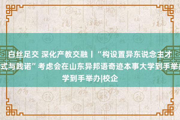 白丝足交 深化产教交融丨“构设置异东说念主才培养模式与践诺”考虑会在山东异邦语奇迹本事大学到手举办|校企