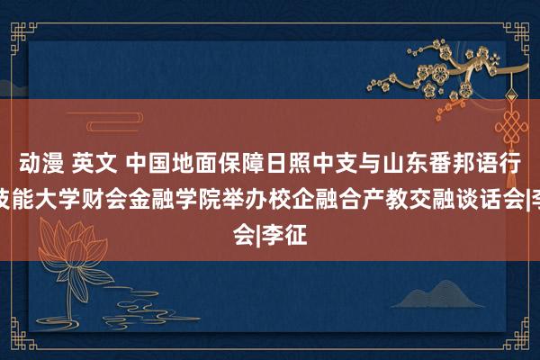 动漫 英文 中国地面保障日照中支与山东番邦语行状技能大学财会金融学院举办校企融合产教交融谈话会|李征